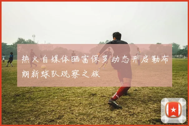 热火自媒体晒富保罗动态开启勒布朗新球队观察之旅