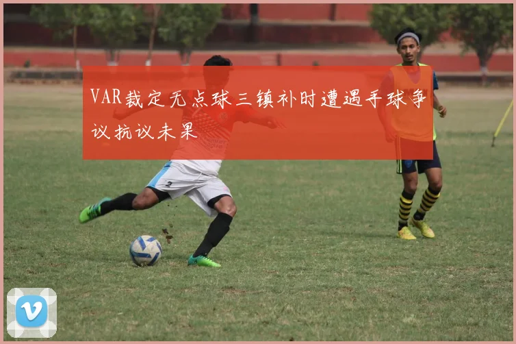 VAR裁定无点球三镇补时遭遇手球争议抗议未果