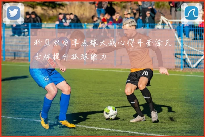 科贝尔分享点球大战心得手套涂凡士林提升抓球能力