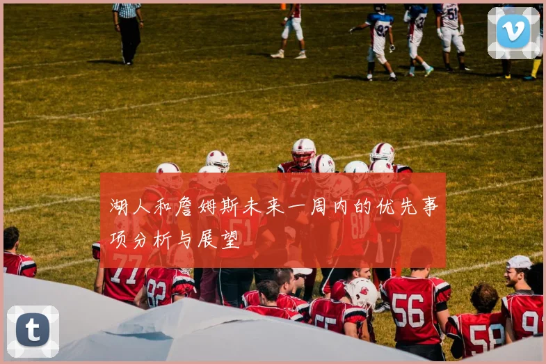 湖人和詹姆斯未来一周内的优先事项分析与展望