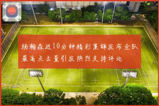 杨瀚森近10分钟精彩集锦发布全队最高点击量引发热烈支持评论