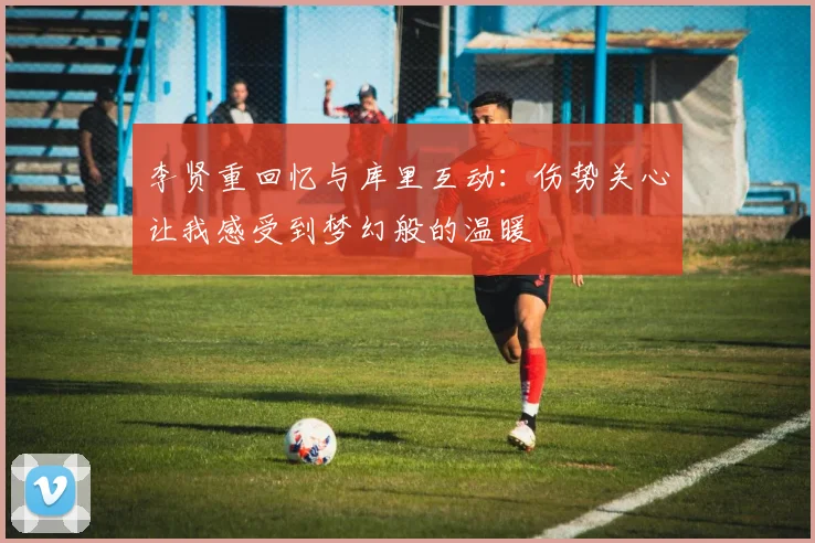 李贤重回忆与库里互动：伤势关心让我感受到梦幻般的温暖