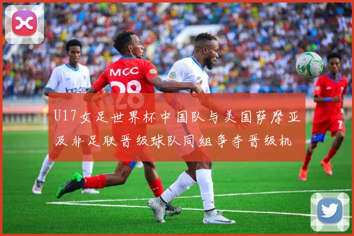 U17女足世界杯中国队与美国萨摩亚及非足联晋级球队同组争夺晋级机会