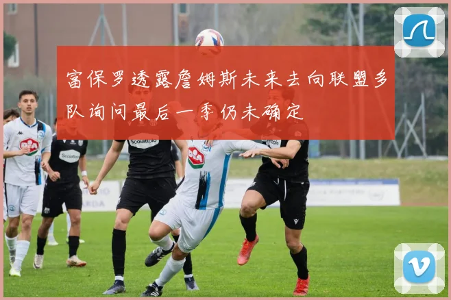富保罗透露詹姆斯未来去向联盟多队询问最后一季仍未确定