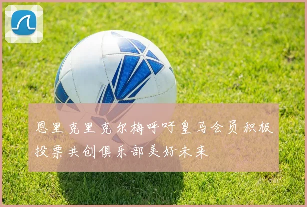 恩里克里克尔梅呼吁皇马会员积极投票共创俱乐部美好未来