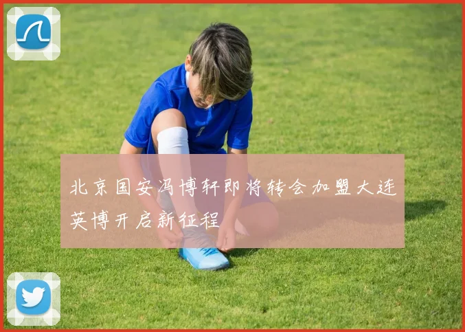 北京国安冯博轩即将转会加盟大连英博开启新征程