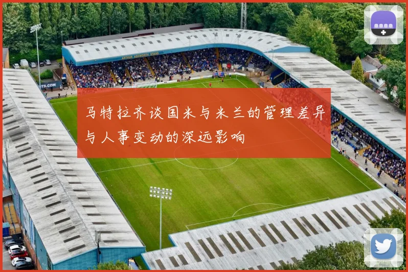 马特拉齐谈国米与米兰的管理差异与人事变动的深远影响