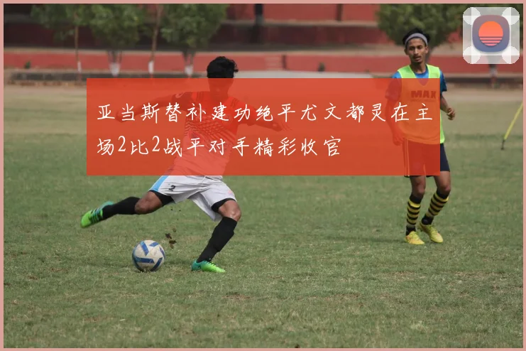 亚当斯替补建功绝平尤文都灵在主场2比2战平对手精彩收官