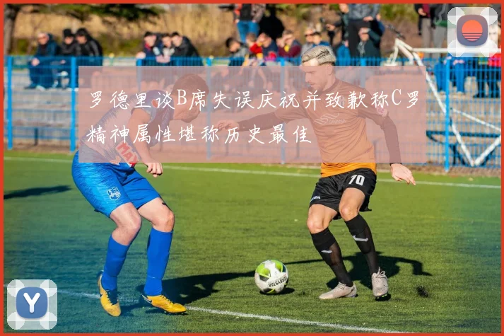 罗德里谈B席失误庆祝并致歉称C罗精神属性堪称历史最佳