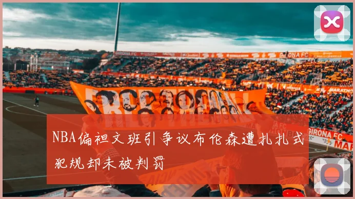 NBA偏袒文班引争议布伦森遭扎扎式犯规却未被判罚