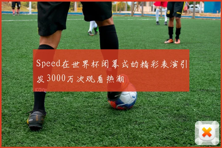 Speed在世界杯闭幕式的精彩表演引发3000万次观看热潮