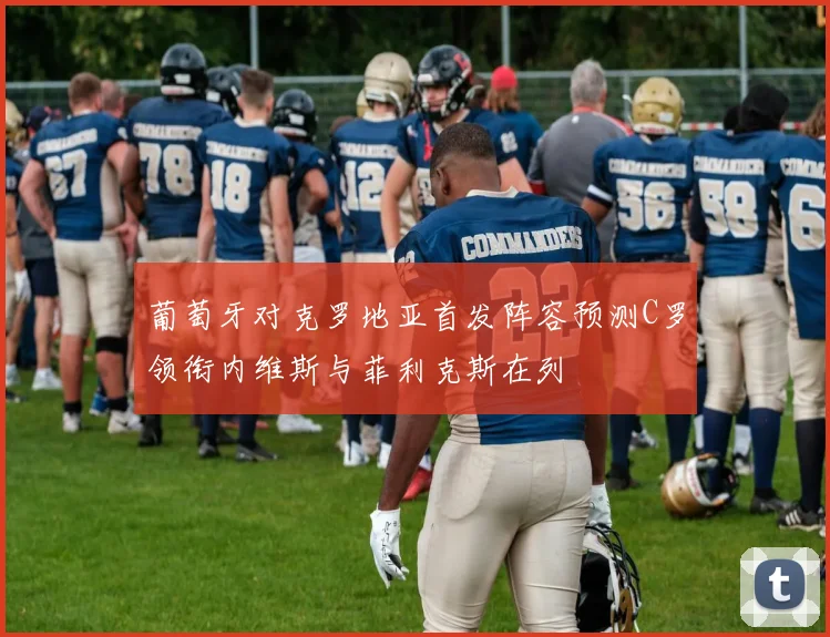 葡萄牙对克罗地亚首发阵容预测C罗领衔内维斯与菲利克斯在列